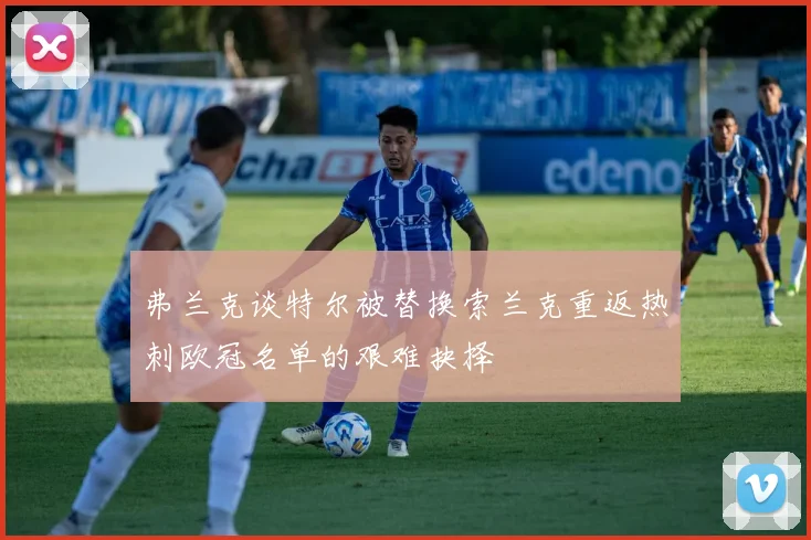 弗兰克谈特尔被替换索兰克重返热刺欧冠名单的艰难抉择