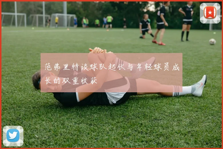 范弗里特谈球队起伏与年轻球员成长的双重收获