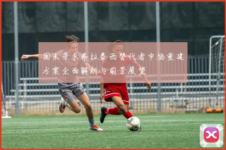 国米寻求弗拉泰西替代者中场重建方案全面解析与前景展望