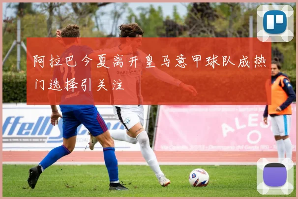 阿拉巴今夏离开皇马意甲球队成热门选择引关注