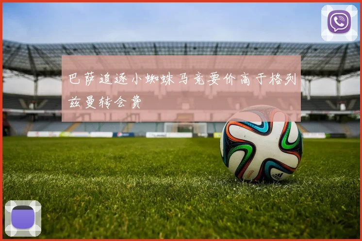 巴萨追逐小蜘蛛马竞要价高于格列兹曼转会费