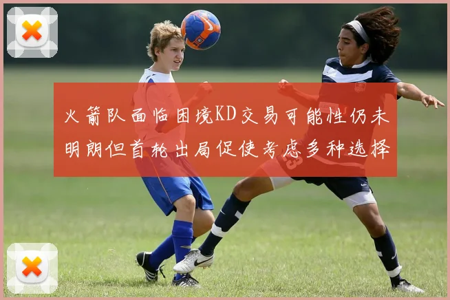 火箭队面临困境KD交易可能性仍未明朗但首轮出局促使考虑多种选择