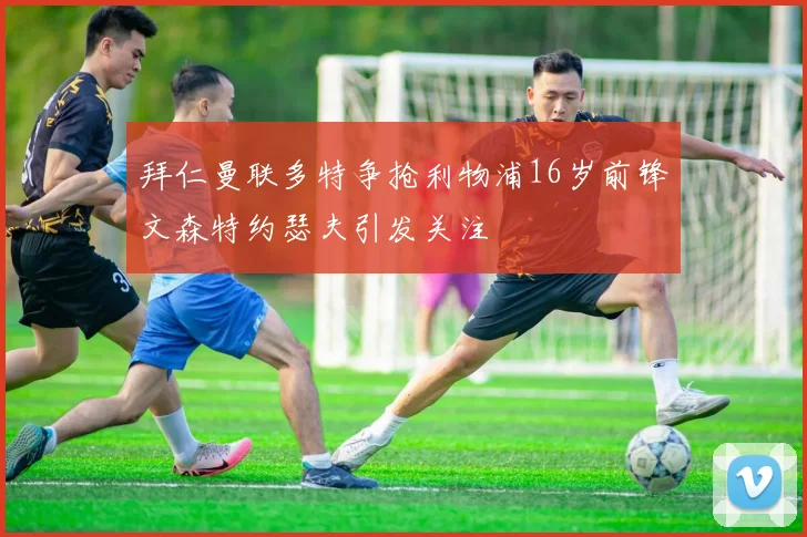拜仁曼联多特争抢利物浦16岁前锋文森特约瑟夫引发关注