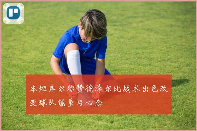 本坦库尔称赞德泽尔比战术出色改变球队能量与心态
