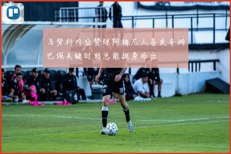 马努科内盛赞琼阿梅尼人善良夸姆巴佩关键时刻总能挺身而出