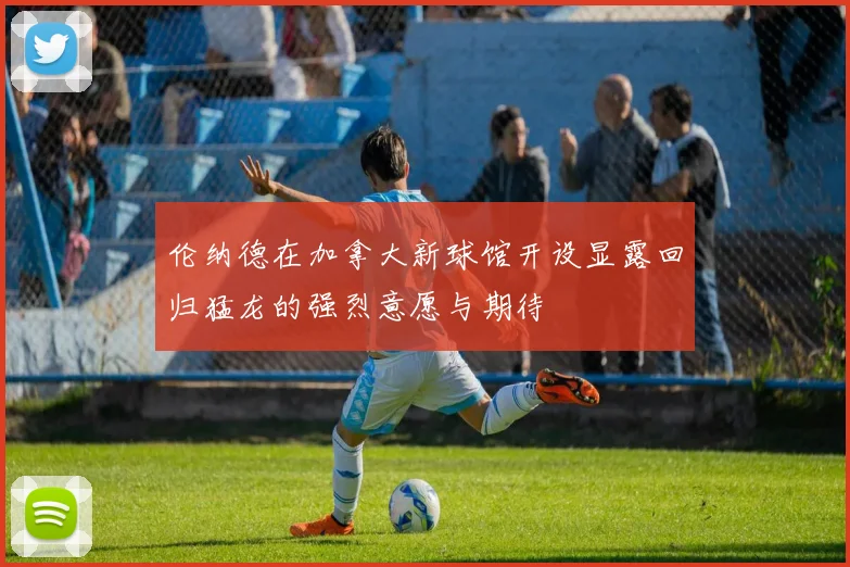 伦纳德在加拿大新球馆开设显露回归猛龙的强烈意愿与期待