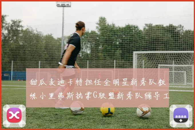甜瓜麦迪卡特担任全明星新秀队教练小里弗斯执掌G联盟新秀队辅导工作