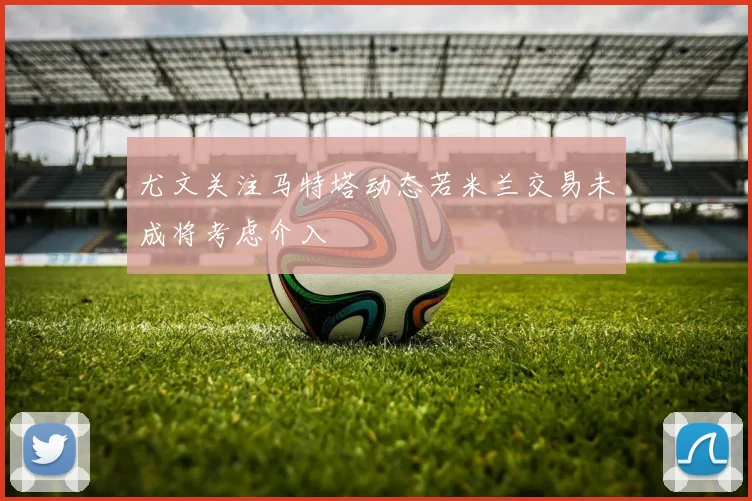尤文关注马特塔动态若米兰交易未成将考虑介入