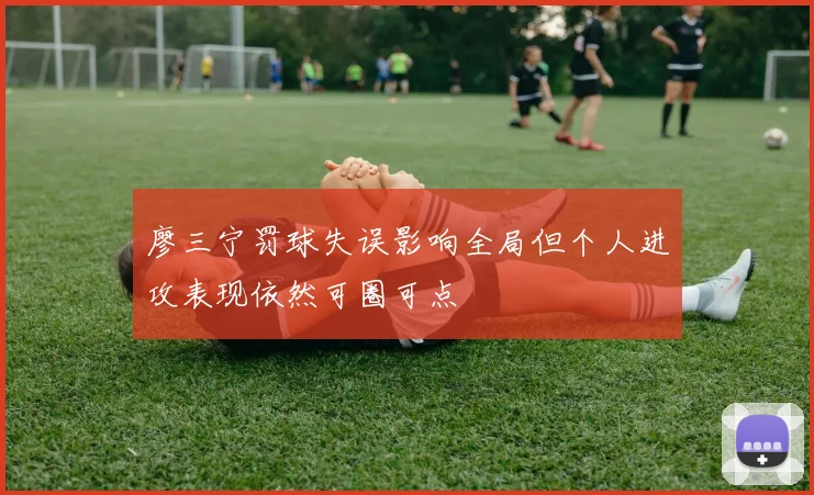 廖三宁罚球失误影响全局但个人进攻表现依然可圈可点