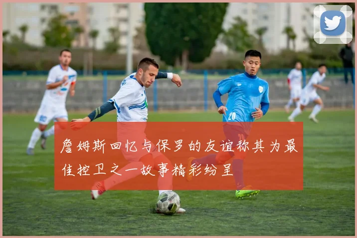 詹姆斯回忆与保罗的友谊称其为最佳控卫之一故事精彩纷呈