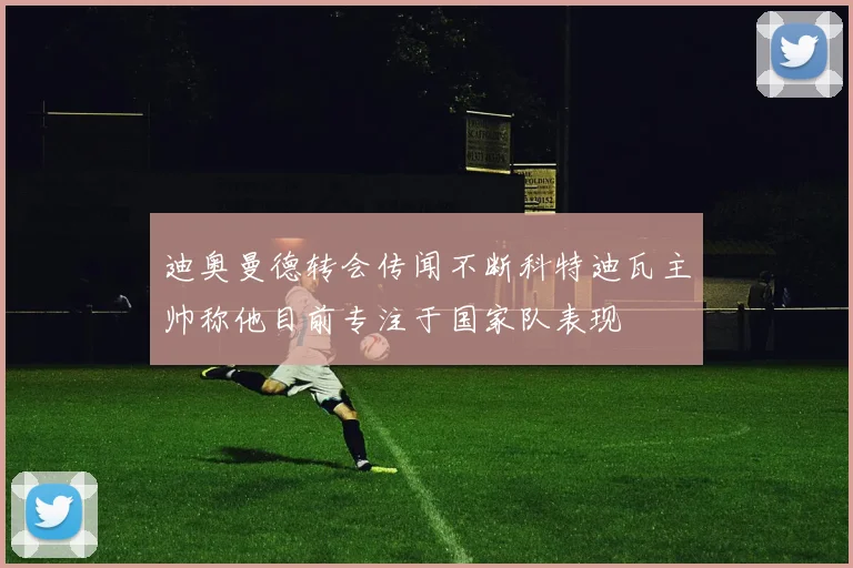 迪奥曼德转会传闻不断科特迪瓦主帅称他目前专注于国家队表现