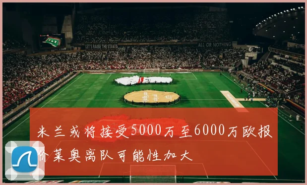 米兰或将接受5000万至6000万欧报价莱奥离队可能性加大