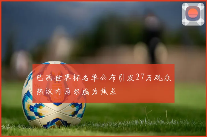 巴西世界杯名单公布引发27万观众热议内马尔成为焦点