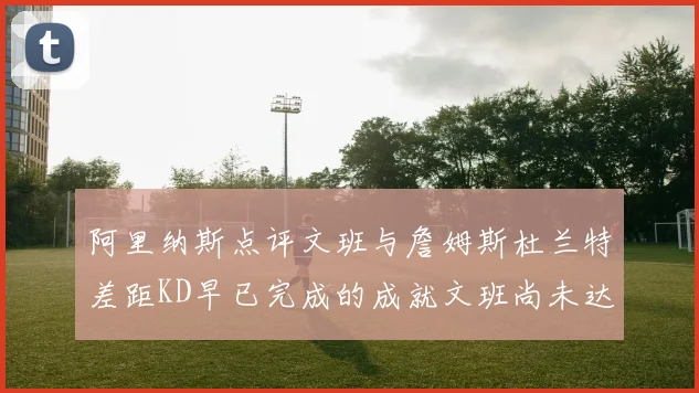 阿里纳斯点评文班与詹姆斯杜兰特差距KD早已完成的成就文班尚未达到