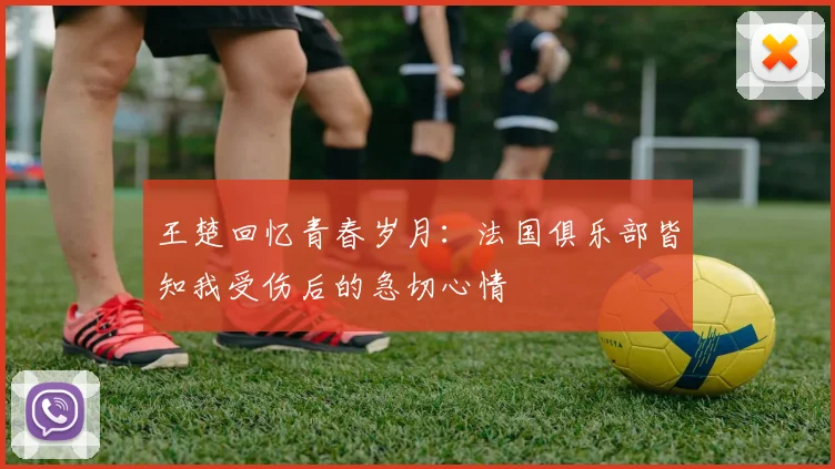 王楚回忆青春岁月：法国俱乐部皆知我受伤后的急切心情