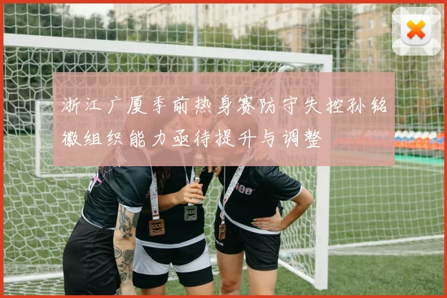 浙江广厦季前热身赛防守失控孙铭徽组织能力亟待提升与调整