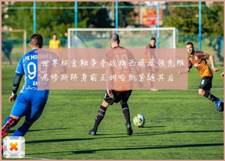 世界杯金靴争夺战梅西遥遥领先维尼修斯跻身前五姆哈凯紧随其后