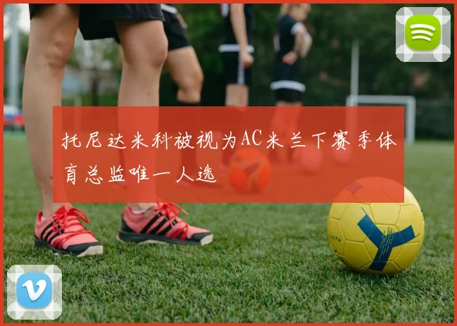 托尼达米科被视为AC米兰下赛季体育总监唯一人选