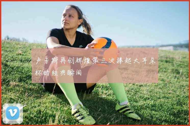 卢卡斯再创辉煌第三次捧起大耳朵杯的经典瞬间