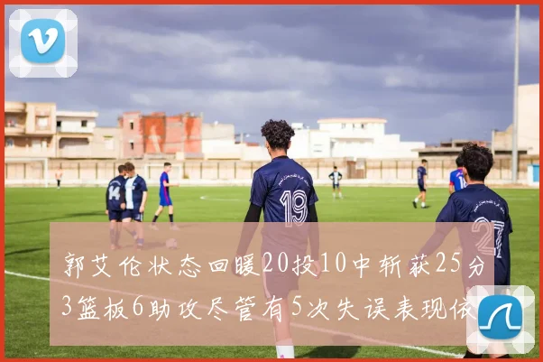 郭艾伦状态回暖20投10中斩获25分3篮板6助攻尽管有5次失误表现依旧可圈可点